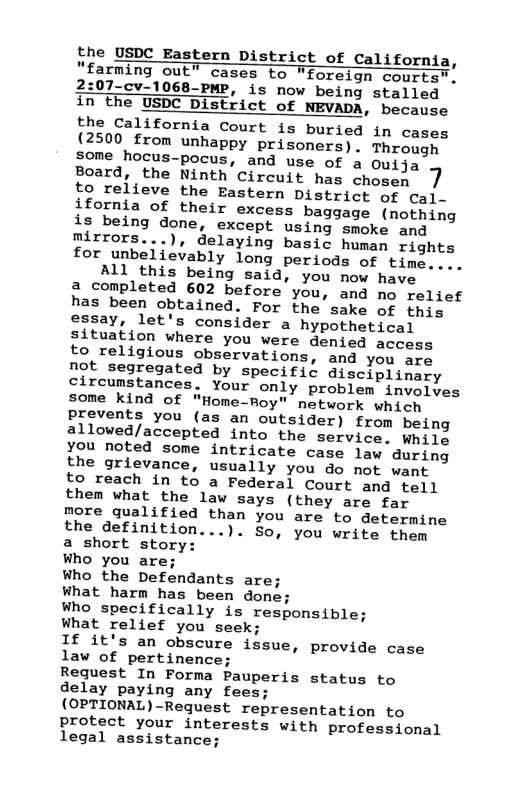 the USDC Eastern District of California, “farming out” cases to "foreign courts”", 2:07-cv-1068-PMP, is now being stalled in the USDC District of NEVADA, because USDC District of NEVADA the California Court is buried in cases {2500 from unhappy prisoners). Through some hocus-pocus, and use of a Ouija Board, the Ninth Circuit has chosen 7 to relieve the Eastern District of cal- ifornia of their excess baggage (nothing is being done, except using smoke and mirrors...), delaying basic human rights for unbelievably long periods of time.... All this being said, you now have a completed 602 before you, and no relief has been obtained. For the sake of this essay, let’s consider a hypothetical situation where you were denied access to religious observations, and you are not segregated by specific disciplinary circumstances. Your only problem invelyes some kind of "Home-Roy" network which prevents you (as an outsider) from being allowed/accepted into the service. Whilg you noted some intricate case law during the grievance, usually you do not want to reach in to a Federal Court and tell them what the law says (they are far more qualified than you are to determine the definition...). So, you write them a short story: Who you are; Who the Defendants are. What harm has been done; Who specifically is responsible; What relief you seek; If it’s an obscure issue, provide case law of pertinence; Request In Forma Pauperis status to delay paying any fees; (OPTIONAL)-Request representation to protect your interests with professional legal assistance;  